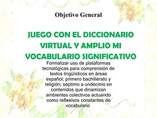 Objetivo General 
JUEGO CON EL DICCIONARIO 
VIRTUAL Y AMPLIO MI 
VOCABULARIO SIGNIFICATIVO 
Formalizar uso de plataformas 
tecnológicas para comprensión de 
textos lingüísticos en áreas 
español; primero bachillerato y 
religión; séptimo a undécimo en 
contenidos que dinamizan 
ambientes colectivos actuando 
como reflexivos constantes de 
vocabulario 
 