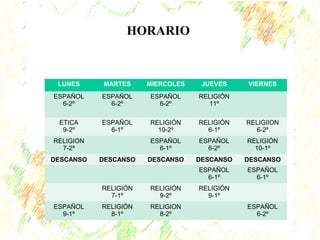 LUNES MARTES MIERCOLES JUEVES VIERNES 
ESPAÑOL 
6-2º 
ESPAÑOL 
6-2º 
ESPAÑOL 
6-2º 
RELIGIÓN 
11º 
ETICA 
9-2º 
ESPAÑOL 
6-1º 
RELIGIÓN 
10-2º 
RELIGIÓN 
6-1º 
RELIGIION 
6-2º 
RELIGION 
7-2ª 
ESPAÑOL 
6-1º 
ESPAÑOL 
6-2º 
RELIGIÓN 
10-1º 
DESCANSO DESCANSO DESCANSO DESCANSO DESCANSO 
ESPAÑOL 
6-1º 
ESPAÑOL 
6-1º 
RELIGIÓN 
7-1º 
RELIGIÓN 
9-2º 
RELIGIÓN 
9-1º 
ESPAÑOL 
9-1º 
RELIGIÓN 
8-1º 
RELIGION 
8-2º 
ESPAÑOL 
6-2º 
HORARIO 
 