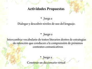 Actividades Propuestas 
 Juega a 
Dialogar y descubrir niveles de uso del lenguaje. 
 Juego a 
Intercambiar vocabulario de textos literarios dentro de estrategias 
de retención que conducen a la comprensión de próximos 
contextos comunicativos 
 Juego a 
Construir un diccionario virtual 
 
