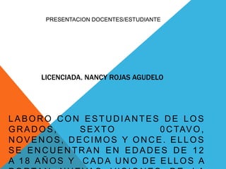 PRESENTACION DOCENTES/ESTUDIANTE 
LICENCIADA. NANCY ROJAS AGUDELO 
LABORO CON ESTUDIANTES DE LOS 
GRADOS, SEXTO 0CTAVO, 
NOVENOS, DECIMOS Y ONCE. EL LOS 
SE ENCUENTRAN EN EDADES DE 12 
A 18 AÑOS Y CADA UNO DE ELLOS A 
PORTAN NUEVAS VISIONES DE LA 
 