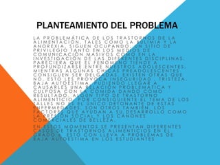 PLANTEAMIENTO DEL PROBLEMA 
L A P R O B L E M Á T I C A D E L O S T R A S T O R N O S D E L A 
A L I M E N T A C I Ó N , T A L E S C O M O L A B U L I M I A Y L A 
A N O R E X I A , S I G U E N O C U P A N D O , U N S I T I O D E 
P R I V I L E G I O T A N T O E N L O S M E D I O S D E 
C O M U N I C A C I Ó N M A S I V O S C O M O E N L A 
I N V E S T I G A C I Ó N D E L A S D I F E R E N T E S D I S C I P L I N A S . 
P A R E C I E R A Q U E E L F E N Ó M E N O T I E N D E A 
P R O F U N D I Z A R S E E N T R E N U E S T R O S A D O L E S C E N T E S . 
M I E N T R A S A L G U N A S C H I C A S P R E A D O L E S C E N T E S 
C O N S I G U E N S E R D E L G A D A S , E X I S T E N O T R A S Q U E 
N O , E S T O L E S P R O V O C A I N S E G U R I D A D , T R I S T E Z A , 
B A J A A U T O E S T I M A , P U D I E N D O L L E G A R A 
C A U S A R L E S U N A R E L A C I Ó N P R O B L E M Á T I C A Y 
C U L P O S A C O N L A C O M I D A D A N D O C O M O 
R E S U L T A D O , A L G Ú N T I P O D E T R A S T O R N O 
A L I M E N T I C I O . P O R C O N S I G U I E N T E E L T E M A D E L O S 
T A L L E S N O E S E L Ú N I C O D E T O N A N T E D E E S T A S 
E N F E R M E D A D E S , S O N O T R O S T A M B I É N , L O S 
F A C T O R E S Q U E A Y U D A N A S U D E S A R R O L L O C O M O 
L A P R E S I Ó N S O C I A L Y L O S C Á N O N E S 
C O M E R C I A L E S D E B E L L E Z A . 
E N E S T O S M O M E N T O S S E P R E S E N T A N D I F E R E N T E S 
C A S O S D E T R A S T O R N O S A L I M E N T I C I O S E N E L 
G R A D O 6 E S T O C O N L L E V A A P R O B L E M A S D E 
B A J A A U T O E S T I M A E N L O S E S T U D I A N T E S 
 