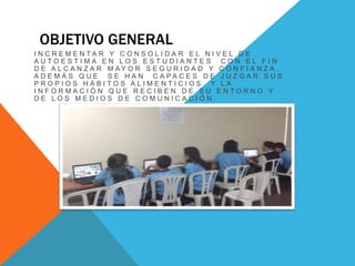 OBJETIVO GENERAL 
I N C R E M E N T A R Y C O N S O L I D A R E L N I V E L D E 
A U T O E S T I M A E N L O S E S T U D I A N T E S C O N E L F I N 
D E A L C A N Z A R M A Y O R S E G U R I D A D Y C O N F I A N Z A , 
A D E M Á S Q U E S E H A N C A P A C E S D E J U Z G A R S U S 
P R O P I O S H Á B I T O S A L I M E N T I C I O S Y L A 
I N F O R M A C I Ó N Q U E R E C I B E N D E S U E N T O R N O Y 
D E L O S M E D I O S D E C O M U N I C A C I Ó N . 
 