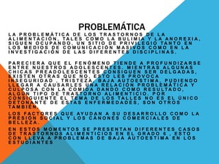 PROBLEMÁTICA 
L A P R O B L E M Á T I C A D E L O S T R A S T O R N O S D E L A 
A L I M E N T A C I Ó N , TA L E S C O M O L A B U L I M I A Y L A A N O R E X I A , 
S I G U E N O C U P A N D O , U N S I T I O D E P R I V I L E G I O TA N T O E N 
L O S M E D I O S D E C O M U N I C A C I Ó N M A S I V O S C O M O E N L A 
I N V E S T I G A C I Ó N D E L A S D I F E R E N T E S D I S C I P L I N A S . 
P A R E C I E R A Q U E E L F E N Ó M E N O T I E N D E A P R O F U N D I Z A R S E 
E N T R E N U E S T R O S A D O L E S C E N T E S . M I E N T R A S A L G U N A S 
C H I C A S P R E A D O L E S C E N T E S C O N S I G U E N S E R D E L G A D A S , 
E X I S T E N O T R A S Q U E N O , E S T O L E S P R O V O C A 
I N S E G U R I D A D , T R I S T E Z A , B A J A A U T O E S T I M A , P U D I E N D O 
L L E G A R A C A U S A R L E S U N A R E L A C I Ó N P R O B L E M Á T I C A Y 
C U L P O S A C O N L A C O M I D A D A N D O C O M O R E S U L TA D O , 
A L G Ú N T I P O D E T R A S T O R N O A L I M E N T I C I O . P O R 
C O N S I G U I E N T E E L T E M A D E L O S TA L L E S N O E S E L Ú N I C O 
D E T O N A N T E D E E S TA S E N F E R M E D A D E S , S O N O T R O S 
TA M B I É N , 
L O S F A C T O R E S Q U E AY U D A N A S U D E S A R R O L L O C O M O L A 
P R E S I Ó N S O C I A L Y L O S C Á N O N E S C O M E R C I A L E S D E 
B E L L E Z A . 
E N E S T O S M O M E N T O S S E P R E S E N T A N D I F E R E N T E S C A S O S 
D E T R A S T O R N O S A L I M E N T I C I O S E N E L G R A D O 6 , E S T O 
C O N L L E V A A P R O B L E M A S D E B A J A A U T O E S T I M A E N L O S 
E S T U D I A N T E S 
 