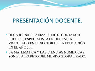 PRESENTACIÓN DOCENTE. 
 OLGA JENNIFER ARIZA PUERTO, CONTADOR 
PUBLICO, ESPECIALISTA EN DOCENCIA 
VINCULADO EN EL SECTOR DE LA EDUCACIÓN 
EN EL AÑO 2011. 
 LA MATEMATICA Y LAS CIENCIAS NUMERICAS 
SON EL ALFABETO DEL MUNDO GLOBALIZADO. 
 