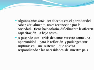  Algunos años atrás ser docente era el portador del 
saber, actualmente no es reconocido por la 
sociedad, tiene bajo salario, difícilmente le ofrecen 
capacitación a bajo costo . 
 A pesar de esta crisis debemos ver esto como una 
oportunidad para la reflexión y poder generar 
rupturas en un sistema que no esta 
respondiendo a las necesidades de nuestro país 
 
