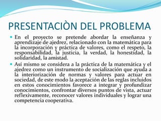 PRESENTACIÒN DEL PROBLEMA 
 En el proyecto se pretende abordar la enseñanza y 
aprendizaje de ajedrez, relacionado con la matemática para 
la incorporación y práctica de valores, como el respeto, la 
responsabilidad, la justicia, la verdad, la honestidad, la 
solidaridad, la amistad. 
 Así mismo se considera a la práctica de la matemática y el 
ajedrez como un instrumento de socialización que ayuda a 
la interiorización de normas y valores para actuar en 
sociedad, de este modo la aceptación de las reglas incluidos 
en estos conocimientos favorece a integrar y profundizar 
conocimientos, confrontar diversos puntos de vista, actuar 
reflexivamente, reconocer valores individuales y lograr una 
competencia cooperativa. 
 