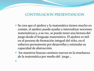 CONTINUACION PRESENTANCION 
 Se cree que el ajedrez y la matemática tienen mucho en 
común, el ajedrez puede ayudar a internalizar nociones 
matemáticas y, a su vez, se puede tener una lectura del 
juego desde el lenguaje matemático. El ajedrez es útil 
en el proceso de formación integral del niño, en el 
esfuerzo permanente por desarrollar y estimular su 
capacidad de abstracción. 
 los maestros buscan caminos nuevos en la enseñanza 
de la matemática por medio del juego .. 
 
 
