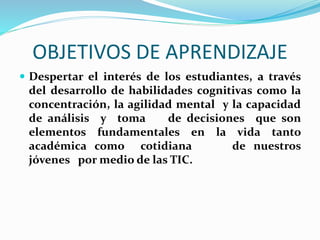 OBJETIVOS DE APRENDIZAJE 
 Despertar el interés de los estudiantes, a través 
del desarrollo de habilidades cognitivas como la 
concentración, la agilidad mental y la capacidad 
de análisis y toma de decisiones que son 
elementos fundamentales en la vida tanto 
académica como cotidiana de nuestros 
jóvenes por medio de las TIC. 
 