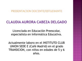 CLAUDIA AURORA CABEZA DELGADO 
Licenciada en Educación Preescolar, 
especialista en Informática Educativa. 
Actualmente laboro en el INSTITUTO CLUB 
UNION SEDE E (Café Madrid) en el grado 
TRANSICION, con niños en edades de 5 y 6 
años. 
 