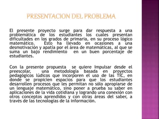 El presente proyecto surge para dar respuesta a una 
problemática de los estudiantes los cuales presentan 
dificultades en los grados de primaria, en su proceso lógico 
matemático. Esto ha llevado en ocasiones a una 
desmotivación y apatía por el área de matemáticas, al que se 
suma un bajo rendimiento en un buen porcentaje de 
estudiantes. 
Con la presente propuesta se quiere Impulsar desde el 
preescolar, una metodología basada en proyectos 
pedagógicos lúdicos que incorporen el uso de las TIC, en 
donde se propicien espacios para que los estudiantes 
desarrollen procesos que les permitan no sólo apropiarse de 
un lenguaje matemático, sino poner a prueba su saber en 
aplicaciones de la vida cotidiana y logrando una conexión con 
otros conceptos aprendidos y con otras áreas del saber, a 
través de las tecnologías de la información. 
 