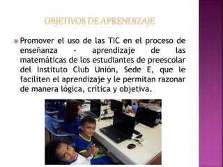  Promover el uso de las TIC en el proceso de 
enseñanza - aprendizaje de las 
matemáticas de los estudiantes de preescolar 
del Instituto Club Unión, Sede E, que le 
faciliten el aprendizaje y le permitan razonar 
de manera lógica, crítica y objetiva. 
 