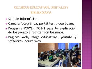  Sala de informática 
 Cámara fotográfica, portátiles, video beam. 
 Programa POWER POINT para la explicación 
de los juegos a realizar con los niños. 
 Páginas Web, blogs educativos, youtube y 
softwares educativos 
 