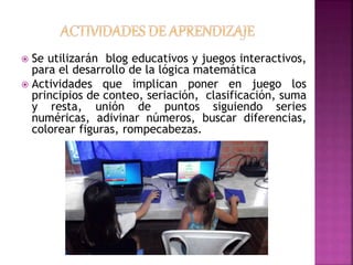  Se utilizarán blog educativos y juegos interactivos, 
para el desarrollo de la lógica matemática 
 Actividades que implican poner en juego los 
principios de conteo, seriación, clasificación, suma 
y resta, unión de puntos siguiendo series 
numéricas, adivinar números, buscar diferencias, 
colorear figuras, rompecabezas. 
 