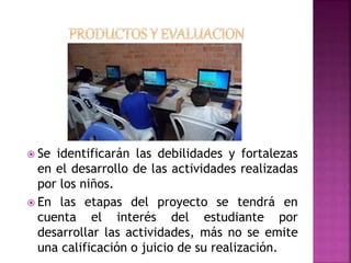  Se identificarán las debilidades y fortalezas 
en el desarrollo de las actividades realizadas 
por los niños. 
 En las etapas del proyecto se tendrá en 
cuenta el interés del estudiante por 
desarrollar las actividades, más no se emite 
una calificación o juicio de su realización. 
