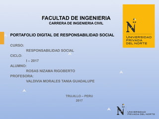 FACULTAD DE INGENIERIA
CARRERA DE INGENIERIA CIVIL
PORTAFOLIO DIGITAL DE RESPONSABILIDAD SOCIAL
CURSO:
RESPONSABILIDAD SOCIAL
CICLO:
I – 2017
ALUMNO:
ROSAS NIZAMA RIGOBERTO
PROFESORA:
VALDIVIA MORALES TANIA GUADALUPE
TRUJILLO – PERU
2017
 