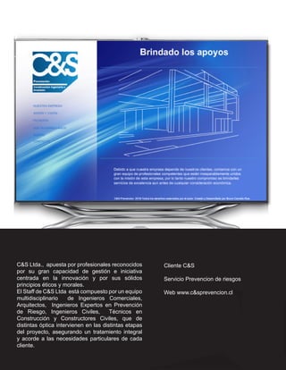 C&S Ltda., apuesta por profesionales reconocidos       Cliente C&S
por su gran capacidad de gestión e iniciativa
centrada en la innovación y por sus sólidos            Servicio Prevencion de riesgos
principios éticos y morales.
El Staff de C&S Ltda está compuesto por un equipo      Web www.c&sprevencion.cl
multidisciplinario    de Ingenieros Comerciales,
Arquitectos, Ingenieros Expertos en Prevención
de Riesgo, Ingenieros Civiles,         Técnicos en
Construcción y Constructores Civiles, que de
distintas óptica intervienen en las distintas etapas
del proyecto, asegurando un tratamiento integral
y acorde a las necesidades particulares de cada
cliente.
 