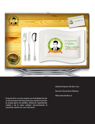Cliente Emporio de Don Lino

                                                      Servicio Gourmet & Delivery

                                                      Web www.donlino.cl
Emporio Don Lino fue creado con la finalidad de dar
un servicio gourmet a las personas, dando a conocer
la amplia gama de platillos utilizando ingredientes
nobles y de la mejor calidad. Aprovechando el
creciente interés por una vida sana.
 