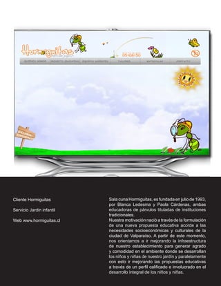 Cliente Hormiguitas        Sala cuna Hormiguitas, es fundada en julio de 1993,
                           por Blanca Ledesma y Paola Cárdenas, ambas
Servicio Jardin infantil   educadoras de párvulos tituladas de instituciones
                           tradicionales.
Web www.hormiguitas.cl     Nuestra motivación nació a través de la formulación
                           de una nueva propuesta educativa acorde a las
                           necesidades socioeconómicas y culturales de la
                           ciudad de Valparaíso. A partir de este momento,
                           nos orientamos a ir mejorando la infraestructura
                           de nuestro establecimiento para generar agrado
                           y comodidad en el ambiente donde se desarrollan
                           los niños y niñas de nuestro jardín y paralelamente
                           con esto ir mejorando las propuestas educativas
                           a través de un perfil calificado e involucrado en el
                           desarrollo integral de los niños y niñas.
 