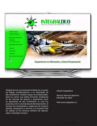 Integral-duo es una empresa fundada por un grupo       Cliente Integrtalduo
de trabajo multidisciplinario y ex deportistas de
alto rendimiento. Nuestro equipo de profesionales,     Servicio Servicio deportivo
tiene en común una sólida formación profesional        bienestar de salud
en las ciencias del deporte y experiencia como
ex deportistas de alto rendimiento, lo cual nos        Web www.integralduo.cl
posiciona como una empresa de alto desempeño, al
conocer las necesidades y exigencias de nuestros
clientes, entregando un servicio y un producto final
de calidad en los diversos ámbitos del deporte,
salud y bienestar humano.
 