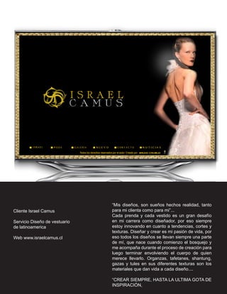 “Mis diseños, son sueños hechos realidad, tanto
Cliente Israel Camus           para mi clienta como para mi”...
                               Cada prenda y cada vestido es un gran desafío
Servicio Diseño de vestuario   en mi carrera como diseñador, por eso siempre
de latinoamerica               estoy innovando en cuanto a tendencias, cortes y
                               texturas. Diseñar y crear es mi pasión de vida, por
Web www.israelcamus.cl         eso todos los diseños se llevan siempre una parte
                               de mí, que nace cuando comienzo el bosquejo y
                               me acompaña durante el proceso de creación para
                               luego terminar envolviendo el cuerpo de quien
                               merece llevarlo. Organzas, tafetanes, shantung,
                               gazas y tules en sus diferentes texturas son los
                               materiales que dan vida a cada diseño....

                               “CREAR SIEMPRE, HASTA LA ULTIMA GOTA DE
                               INSPIRACIÓN,
 