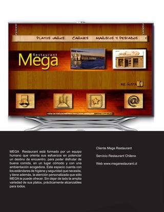Cliente Mega Restaurant
MEGA Restaurant está formado por un equipo
humano que orienta sus esfuerzos en potenciar         Servicio Restaurant Chileno
un destino de encuentro, para poder disfrutar de
buena comida, en un lugar cómodo y con una            Web www.megarestaurant.cl
ambientación acogedora. Este espacio cuenta con
los estándares de higiene y seguridad que necesita,
y tiene además, la atención personalizada que sólo
MEGA te puede ofrecer. Sin dejar de lado la amplia
variedad de sus platos, prácticamente alcanzables
para todos.
 