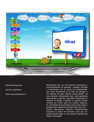 Cliente Me Importas     Meimportas Ltda., es una empresa importadora y
                        comercializadora de juguetes y regalos, formada
Servicio Jugueteria     y direccionada por un grupo de profesionales,
                        que creen firmemente en la idea de entregar a
Web www.meimportas.cl   sus clientes la mejor relación precio-calidad de
                        sus productos. Meimportas Ltda., está capacitada
                        para atender a clientes que están interesados en
                        comprar al detalle y también a quienes buscan
                        comprar por mayor para sus propios negocios.
                        Es del interés de la empresa crecer junto a ellos y
                        fortalecer las relaciones de largo plazo día a día.
                        Porque Meimportas, estamos constantemente
                        buscando lo mejor del mercado, para que Ud.
                        pueda hacerlo llegar a esa persona especial que
                        desee homenajear.
 