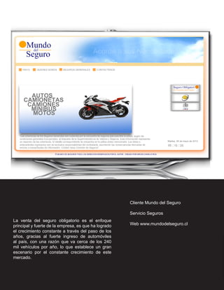 Cliente Mundo del Seguro

                                                      Servicio Seguros
La venta del seguro obligatorio es el enfoque
principal y fuerte de la empresa, es que ha logrado   Web www.mundodelseguro.cl
el crecimiento constante a través del paso de los
años, gracias al fuerte ingreso de automóviles
al país, con una razón que va cerca de los 240
mil vehículos por año, lo que establece un gran
escenario por el constante crecimiento de este
mercado.
 