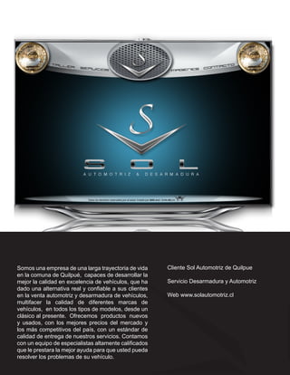 Somos una empresa de una larga trayectoria de vida     Cliente Sol Automotriz de Quilpue
en la comuna de Quilpué, capaces de desarrollar la
mejor la calidad en excelencia de vehículos, que ha    Servicio Desarmadura y Automotriz
dado una alternativa real y confiable a sus clientes
en la venta automotriz y desarmadura de vehículos,     Web www.solautomotriz.cl
multifacer la calidad de diferentes marcas de
vehículos, en todos los tipos de modelos, desde un
clásico al presente. Ofrecemos productos nuevos
y usados, con los mejores precios del mercado y
los más competitivos del país, con un estándar de
calidad de entrega de nuestros servicios. Contamos
con un equipo de especialistas altamente calificados
que le prestara la mejor ayuda para que usted pueda
resolver los problemas de su vehículo.
 