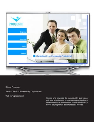 Cliente Prosense

Servicio Servicio Profesional y Capacitacion

Web www.prosense.cl
                                               Somos una empresa de capacitación que busca
                                               entregar soluciones a problemas operacionales o
                                               necesidades que puedan tener nuestros clientes, a
                                               través de programas desarrollados a medida.
 