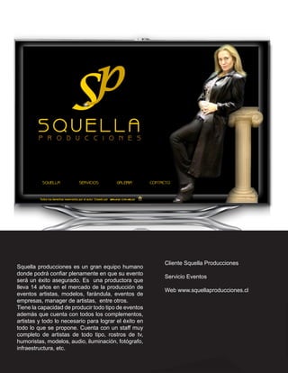 Cliente Squella Producciones
Squella producciones es un gran equipo humano
donde podrá confiar plenamente en que su evento
                                                       Servicio Eventos
será un éxito asegurado. Es una productora que
lleva 14 años en el mercado de la producción de
                                                       Web www.squellaproducciones.cl
eventos artistas, modelos, farándula, eventos de
empresas, manager de artistas, entre otros.
Tiene la capacidad de producir todo tipo de eventos
además que cuenta con todos los complementos,
artistas y todo lo necesario para lograr el éxito en
todo lo que se propone. Cuenta con un staff muy
completo de artistas de todo tipo, rostros de tv,
humoristas, modelos, audio, iluminación, fotógrafo,
infraestructura, etc.
 