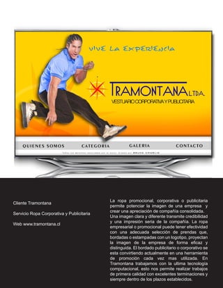 La ropa promocional, corporativa o publicitaria
Cliente Tramontana
                                           permite potenciar la imagen de una empresa y
                                           crear una apreciación de compañía consolidada.
Servicio Ropa Corporativa y Publicitaria
                                           Una imagen clara y diferente transmite credibilidad
                                           y una impresión seria de la compañía. La ropa
Web www.tramontana.cl
                                           empresarial o promocional puede tener efectividad
                                           con una adecuada selección de prendas que,
                                           bordadas o estampadas con un logotipo, proyectan
                                           la imagen de la empresa de forma eficaz y
                                           distinguida. El bordado publicitario o corporativo se
                                           esta convirtiendo actualmente en una herramienta
                                           de promoción cada vez mas utilizada. En
                                           Tramontana trabajamos con la ultima tecnología
                                           computacional, esto nos permite realizar trabajos
                                           de primera calidad con excelentes terminaciones y
                                           siempre dentro de los plazos establecidos.
 