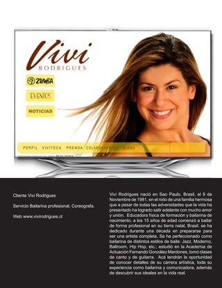 Cliente Vivi Rodrigues                        Viví Rodrigues nació en Sao Paulo, Brasil, el 9 de
                                              Noviembre de 1981, en el nido de una familia hermosa
Servicio Bailarina profesional, Coreografa.   que a pesar de todas las adversidades que la vida ha
                                              presentado ha logrado salir adelante con mucho amor
Web www.vivirodrigues.cl                      y unión. Educadora física de formación y bailarina de
                                              nacimiento, a los 15 años de edad comenzó a bailar
                                              de forma profesional en su tierra natal, Brasil. se ha
                                              dedicado durante una década en prepararse para
                                              ser una artista completa. Se ha perfeccionado como
                                              bailarina de distintos estilos de baile: Jazz, Moderno,
                                              Ballroom, Hip Hop, etc.; estudió en la Academia de
                                              Actuación Fernando González Mardones, tomó clases
                                              de canto y de guitarra. Acá tendrán la oportunidad
                                              de conocer detalles de su carrera artística, toda su
                                              experiencia como bailarina y comunicadora, además
                                              de descubrir sus ideales en la vida real.
 