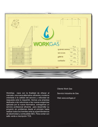 Cliente Work Gas

WorkGas nace con la finalidad de ofrecer al            Servicio Industria de Gas
mercado una nueva alternativa eficiente y moderna
orientada a la calidad del servicio y velocidad de     Web www.workgas.cl
respuesta ante lo requerido. Somos una empresa
dedicada a dar soluciones a las nuevas exigencias
aplicada por la nueva Normativa, entregamos un
servicio profesional eficiente para desarrollar su
proyecto sin problemas desde el principio hasta
realizar todos los tramites ante la superintendencia
de electricidad y combustible SEC. Para contar con
sello verde e inscripción TC6.
 