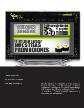 Cliente Sushi Good

Servicio Sushi y delivery

Web www.sushigood.cl        Nuestro objetivo es entregarte la mejor calidad y
                            frescura del sushi, y es por eso que nos hemos
                            especializado en llegar a tu hogar en menos tiempo
                            que cualquier despacho de comida japonesa.
                            Te invitamos a probar nuestras promociones y
                            solicitamos tus preferencias.
 