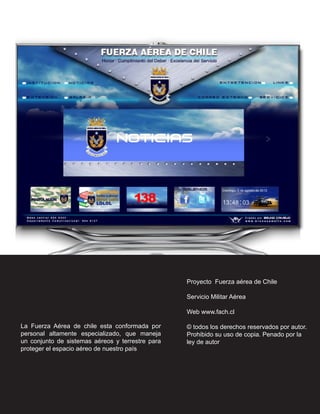 Proyecto Fuerza aérea de Chile

                                                  Servicio Militar Aérea

                                                  Web www.fach.cl

La Fuerza Aérea de chile esta conformada por      © todos los derechos reservados por autor.
personal altamente especializado, que maneja      Prohibido su uso de copia. Penado por la
un conjunto de sistemas aéreos y terrestre para   ley de autor
proteger el espacio aéreo de nuestro país
 