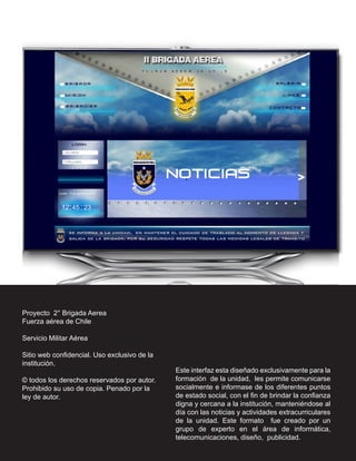 Proyecto 2° Brigada Aerea
Fuerza aérea de Chile

Servicio Militar Aérea

Sitio web confidencial. Uso exclusivo de la
institución.
                                              Este interfaz esta diseñado exclusivamente para la
© todos los derechos reservados por autor.    formación de la unidad, les permite comunicarse
Prohibido su uso de copia. Penado por la      socialmente e informase de los diferentes puntos
ley de autor.                                 de estado social, con el fin de brindar la confianza
                                              digna y cercana a la institución, manteniéndose al
                                              día con las noticias y actividades extracurriculares
                                              de la unidad. Este formato fue creado por un
                                              grupo de experto en el área de informática,
                                              telecomunicaciones, diseño, publicidad.
 
