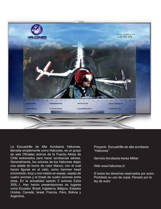 La Escuadrilla de Alta Acrobacia Halcones,            Proyecto Escuadrilla de alta acrobacia
llamada simplemente como Halcones, es un grupo        “Halcones”
de seis Oficiales activos de la Fuerza Aérea de
Chile entrenados para hacer acrobacias aéreas.        Servicio Acrobacia Aerea Militar
Generalmente, los aviones de los Halcones dejan
una estela de humo de color blanco, con el cual       Web www.halcones.cl
hacen figuras en el cielo, como hammer head
encontrado, loop y rool volado en espejo, espejo de   © todos los derechos reservados por autor.
cuatro aviones y el break de cuatro aviones entre     Prohibido su uso de copia. Penado por la
otras. En la actualidad operan 5 aviones Extra        ley de autor
300L.1. Han hecho presentaciones en lugares
como Ecuador, Brasil, Inglaterra, Bélgica, Estados
Unidos, Canadá, Israel, Francia, Perú, Bolivia y
Argentina.
 