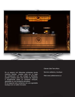 Cliente Cafe Terra Moro

Es un espacio con diferentes ambientes donde    Servicio cafeteria y boutique
nuestros clientes pueden optar por un lugar
de entretención con sus amigos ó familiares,    Web www.cafeterramoro.cl
pueden juntarse para una reunión de negocios
ó simplemente pasar un momento tranquilo,
agradable en una excelente atmosfera.
En el segundo piso contamos con una agradable
boutique con un estilo innovador.
 