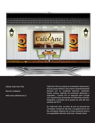 Cliente Cafe Arte Viña    Café Arte Viña se insipira en la tentasion del aroma y
                          el buen gusto artístico viña marino caracterizándose
Servicio Cafeteria        siempre por su excelente atención, ambiente,
                          buena música, además de productos deliciosos y
Web www.cafeartevina.cl   originales... Cuenta con un segundo piso Lounge
                          con exposiciones itinerantes de diferentes pintores,
                          fotógrafos y amantes de la poesía de viña del mar,
                          además de Wi-Fi.

                          En Café Arte Viña se trata: de unir en armonía los
                          conceptos modernos del arte y la gastronomía con
                          los conceptos clásicos de un buen producto junto a
                          una agradable atención ante todo. Nuestro lema...
 