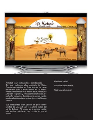 Cliente Ali Kebab
Ali kebab es un restaurante de comida árabe
Con sus deliciosos plato originario del Medio           Servicio Comida Arabe
Oriente que consiste en finas láminas de carne
de cordero, pollo o ternera asada en un asador          Web www.alikebab.cl
vertical, consumidas en el interior de un pan de pita
junto con vegetales y otros acompañamientos. Se
ha hecho popular en Europa como comida rápida,
gracias a la influencia de emigrantes norteafricanos
y turcos.

Sus restaurantes están ubicado en pleno centro
turístico de Viña del Mar y en plena cuidad del
sol de Quilpue . Ali kebab es la comida rápida,
más vendida, saludable, y es popular en todo el
mundo.
 