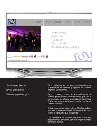 Cliente Grupo Liderazgo     Grupo Liderazgo es una empresa especialista en
                            la realización de eventos y apertura de nuevos
Servicio Entretencion       negocios y plataformas.

Web www.grupoliderazgo.cl   Grupo Liderazgo nace del emprendimiento de
                            jóvenes profesionales y universitarios que con el
                            transcurso de los años se consolida como empresa.
                            Por lo mismo somos una empresa que cree en los
                            jóvenes talentos.

                            Actualmente contamos con más de 50 colaboradores
                            que mes a mes contribuyen activamente en cada
                            evento y/o proyecto que realizamos.

                            Hoy, gracias a las distintas industrias donde nos
                            desarrollamos, contamos con una amplia y diversa
                            cartera de clientes.
 