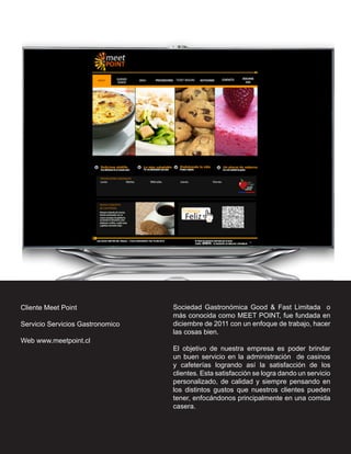 Cliente Meet Point                Sociedad Gastronómica Good & Fast Limitada o
                                  más conocida como MEET POINT, fue fundada en
Servicio Servicios Gastronomico   diciembre de 2011 con un enfoque de trabajo, hacer
                                  las cosas bien.
Web www.meetpoint.cl
                                  El objetivo de nuestra empresa es poder brindar
                                  un buen servicio en la administración de casinos
                                  y cafeterías logrando así la satisfacción de los
                                  clientes. Esta satisfacción se logra dando un servicio
                                  personalizado, de calidad y siempre pensando en
                                  los distintos gustos que nuestros clientes pueden
                                  tener, enfocándonos principalmente en una comida
                                  casera.
 
