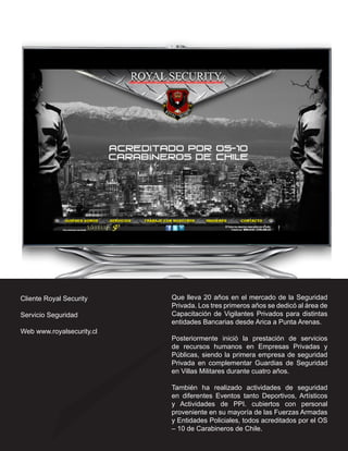 Cliente Royal Security     Que lleva 20 años en el mercado de la Seguridad
                           Privada. Los tres primeros años se dedicó al área de
Servicio Seguridad         Capacitación de Vigilantes Privados para distintas
                           entidades Bancarias desde Arica a Punta Arenas.
Web www.royalsecurity.cl
                           Posteriormente inició la prestación de servicios
                           de recursos humanos en Empresas Privadas y
                           Públicas, siendo la primera empresa de seguridad
                           Privada en complementar Guardias de Seguridad
                           en Villas Militares durante cuatro años.

                           También ha realizado actividades de seguridad
                           en diferentes Eventos tanto Deportivos, Artísticos
                           y Actividades de PPI. cubiertos con personal
                           proveniente en su mayoría de las Fuerzas Armadas
                           y Entidades Policiales, todos acreditados por el OS
                           – 10 de Carabineros de Chile.
 