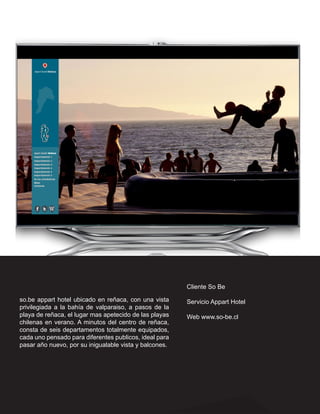 Cliente So Be

so.be appart hotel ubicado en reñaca, con una vista     Servicio Appart Hotel
privilegiada a la bahía de valparaiso, a pasos de la
playa de reñaca, el lugar mas apetecido de las playas   Web www.so-be.cl
chilenas en verano. A minutos del centro de reñaca,
consta de seis departamentos totalmente equipados,
cada uno pensado para diferentes publicos, ideal para
pasar año nuevo, por su inigualable vista y balcones.
 