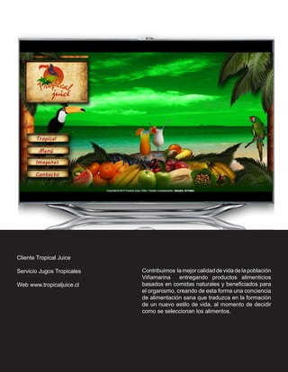 Cliente Tropical Juice

Servicio Jugos Tropicales   Contribuimos la mejor calidad de vida de la población
                            Viñamarina     entregando productos alimenticios
Web www.tropicaljuice.cl    basados en comidas naturales y beneficiados para
                            el organismo, creando de esta forma una conciencia
                            de alimentación sana que traduzca en la formación
                            de un nuevo estilo de vida, al momento de decidir
                            como se seleccionan los alimentos.
 