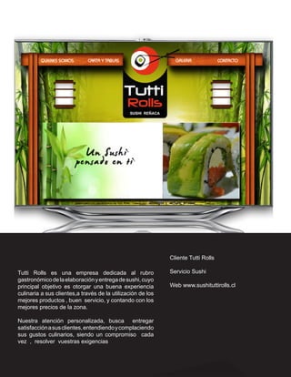 Cliente Tutti Rolls

Tutti Rolls es una empresa dedicada al rubro                 Servicio Sushi
gastronómico de la elaboración y entrega de sushi, cuyo
principal objetivo es otorgar una buena experiencia          Web www.sushituttirolls.cl
culinaria a sus clientes,a través de la utilización de los
mejores productos , buen servicio, y contando con los
mejores precios de la zona.

Nuestra atención personalizada, busca entregar
satisfacción a sus clientes, entendiendo y complaciendo
sus gustos culinarios, siendo un compromiso cada
vez , resolver vuestras exigencias
 