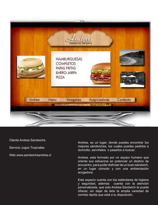Cliente Andrea Sandwichs
                             Andrea, es un lugar, donde puedes encontrar los
Servicio Jugos Tropicales    mejores sándwiches, los cuales puedes pedirlos a
                             domicilio, servirtelos o pasarlos a buscar.
Web www.sandwichsandrea.cl
                             Andrea, esta formado por un equipo humano que
                             orienta sus esfuerzos en potenciar un destino de
                             encuentro, para poder disfrutar de un buen sándwich,
                             en un lugar cómodo y con una ambientación
                             acogedora.

                             Este espacio cuenta con los estándares de higiene
                             y seguridad, ademas cuenta con la atención
                             personalizada, que solo Andrea Sandwich te puede
                             ofrecer, sin dejar de lado la amplia variedad de
                             comida rápida que está a tu disposición.
 
