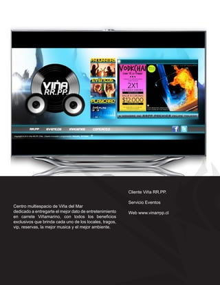 Cliente Viña RR.PP.

                                                         Servicio Eventos
Centro multiespacio de Viña del Mar
dedicado a entregarte el mejor dato de entretenimiento   Web www.vinarrpp.cl
en carrete Viñamarino, con todos los beneficios
exclusivos que brinda cada uno de los locales, tragos,
vip, reservas, la mejor musica y el mejor ambiente.
 