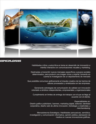 CONOCIMIENTOS




especialidades
                        Habilidades crítica y autocrítica en tema en desarrollo de innovación e
                                  interfaz interactivo en comunicaciones visuales y marketing.

                      Destinadas a transmitir nuevos mensajes específicos a grupos sociales
                       determinados, para producir una imagen única y original, tomando en
                                     cuenta la investigación de un departamento de mercado

                   Que posibilita comunicar gráficamente el impulso creativo de los hechos de
                                          valores procesados y sintetizados en las empresas.

                           Generando estrategias de comunicación de calidad con innovación
                       orientado a ámbitos independientes, empresariales y organizacionales
                                                                                            .
                        Cumplimiento en limites de entrega de trabajos con el que se llega al
                                                                     acuerdo con el cliente.

                                                                             Especialidades en:
                     Diseño gráfico publicitario, banners, marketing digital, editorial, identidad
                     corporativa, diseño web de ultima innovación, Estrategia y creatividad, y
                                                                                merchandesing.

                              Mercadotecnia Estratégica, Habilidades persuasivas, semiótica,
                     investigación y comunicación informativa, opinión pública, planeación de
                                                    medios en nuevas innovaciones gráficas.
 