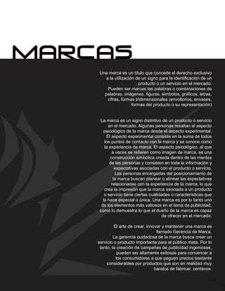 Una marca es un título que concede el derecho exclusivo
   a la utilización de un signo para la identificación de un
                     producto o un servicio en el mercado.
    Pueden ser marcas las palabras o combinaciones de
   palabras, imágenes, figuras, símbolos, gráficos, letras,
    cifras, formas tridimensionales (envoltorios, envases,
                  formas del producto o su representación)


 La marca es un signo distintivo de un producto o servicio
      en el mercado. Algunas personas resaltan el aspecto
    psicológico de la marca desde el aspecto experimental.
     El aspecto experimental consiste en la suma de todos
    los puntos de contacto con la marca y se conoce como
    la experiencia de marca. El aspecto psicológico, al que
         a veces se refieren como imagen de marca, es una
        construcción simbólica creada dentro de las mentes
       de las personas y consisten en toda la información y
          expectativas asociadas con el producto o servicio.
           Las personas encargadas del posicionamiento de
         la marca buscan planear o alinear las expectativas
        relacionadas con la experiencia de la marca, lo que
    crea la impresión que la marca asociada a un producto
    o servicio tiene ciertas cualidades o características que
   la hace especial o única. Una marca es por lo tanto uno
  de los elementos más valiosos en el tema de publicidad,
 como lo demuestra lo que el dueño de la marca es capaz
                                    de ofrecer en el mercado.

         El arte de crear, innovar y mantener una marca es
                                llamado Gerencia de Marca.
         La gerencia cuidadosa de la marca busca crear un
servicio o producto importante para el público meta. Por lo
 tanto, la creación de campañas de publicidad ingeniosas,
           pueden ser altamente exitosas para convencer a
          los consumidores a que paguen precios bastante
     considerables por productos que son en realidad muy
                               baratos de fabricar. centavos.
 